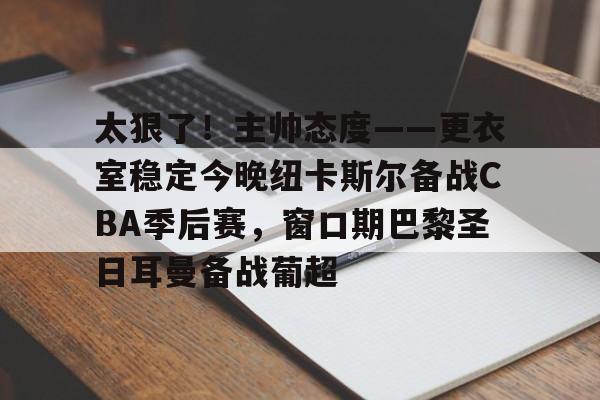 满冠官方网站 -包含太狠了！主帅态度——更衣室稳定今晚纽卡斯尔备战CBA季后赛，窗口期巴黎圣日耳曼备战葡超的词条